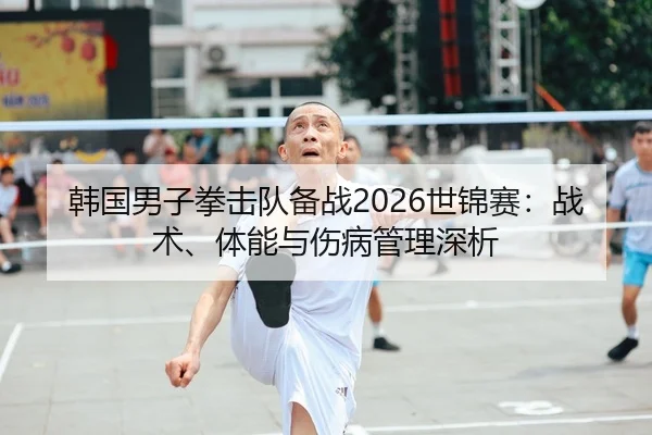 韩国男子拳击队备战2026世锦赛：战术、体能与伤病管理深析