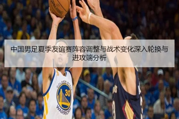 中国男足夏季友谊赛阵容调整与战术变化深入轮换与进攻端分析