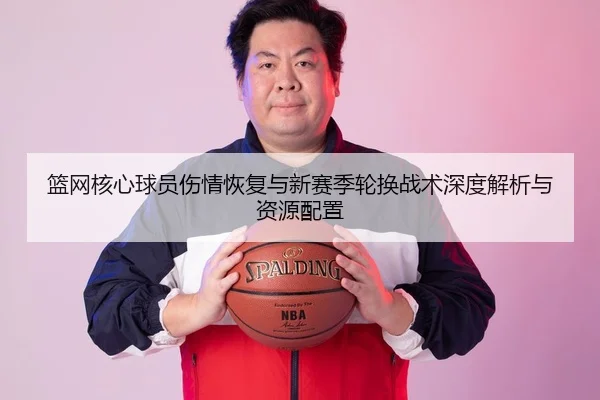 篮网核心球员伤情恢复与新赛季轮换战术深度解析与资源配置