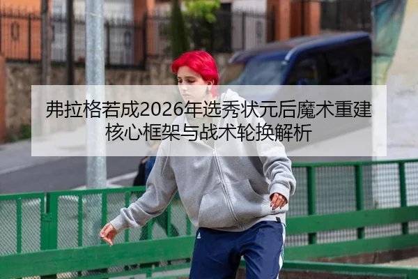 弗拉格若成2026年选秀状元后魔术重建核心框架与战术轮换解析