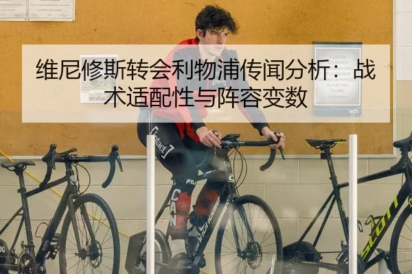 维尼修斯转会利物浦传闻分析：战术适配性与阵容变数